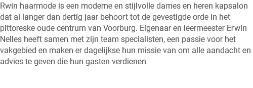 Rwin haarmode is een moderne en stijlvolle dames en heren kapsalon dat al langer dan dertig jaar behoort tot de gevestigde orde in het pittoreske oude centrum van Voorburg. Eigenaar en leermeester Erwin Nelles heeft samen met zijn team specialisten, een passie voor het vakgebied en maken er dagelijkse hun missie van om alle aandacht en advies te geven die hun gasten verdienen 